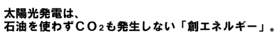 太陽光発電は、石油を使わずCO2も発生しない「創エネルギー」。
